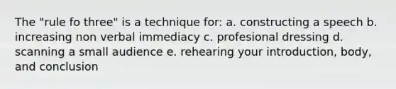 The "rule fo three" is a technique for: a. constructing a speech b. increasing non verbal immediacy c. profesional dressing d. scanning a small audience e. rehearing your introduction, body, and conclusion