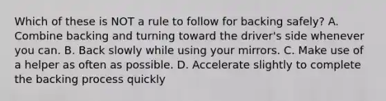 Which of these is NOT a rule to follow for backing safely? A. Combine backing and turning toward the driver's side whenever you can. B. Back slowly while using your mirrors. C. Make use of a helper as often as possible. D. Accelerate slightly to complete the backing process quickly