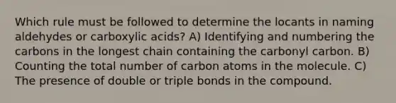 Which rule must be followed to determine the locants in naming aldehydes or carboxylic acids? A) Identifying and numbering the carbons in the longest chain containing the carbonyl carbon. B) Counting the total number of carbon atoms in the molecule. C) The presence of double or triple bonds in the compound.