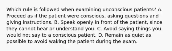 Which rule is followed when examining unconscious patients? A. Proceed as if the patient were conscious, asking questions and giving instructions. B. Speak openly in front of the patient, since they cannot hear or understand you. C. Avoid saying things you would not say to a conscious patient. D. Remain as quiet as possible to avoid waking the patient during the exam.