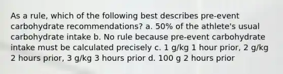 As a rule, which of the following best describes pre-event carbohydrate recommendations? a. 50% of the athlete's usual carbohydrate intake b. No rule because pre-event carbohydrate intake must be calculated precisely c. 1 g/kg 1 hour prior, 2 g/kg 2 hours prior, 3 g/kg 3 hours prior d. 100 g 2 hours prior