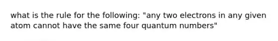 what is the rule for the following: "any two electrons in any given atom cannot have the same four quantum numbers"