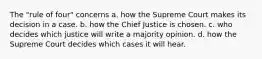 The "rule of four" concerns a. how the Supreme Court makes its decision in a case. b. how the Chief Justice is chosen. c. who decides which justice will write a majority opinion. d. how the Supreme Court decides which cases it will hear.