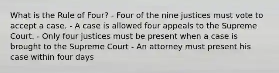 What is the Rule of Four? - Four of the nine justices must vote to accept a case. - A case is allowed four appeals to the Supreme Court. - Only four justices must be present when a case is brought to the Supreme Court - An attorney must present his case within four days