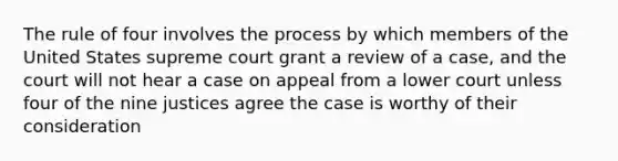 The rule of four involves the process by which members of the United States supreme court grant a review of a case, and the court will not hear a case on appeal from a lower court unless four of the nine justices agree the case is worthy of their consideration