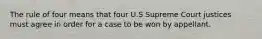 The rule of four means that four U.S Supreme Court justices must agree in order for a case to be won by appellant.