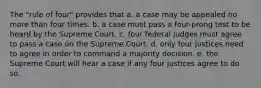 The "rule of four" provides that a. a case may be appealed no more than four times. b. a case must pass a four-prong test to be heard by the Supreme Court. c. four federal judges must agree to pass a case on the Supreme Court. d. only four justices need to agree in order to command a majority decision. e. the Supreme Court will hear a case if any four justices agree to do so.