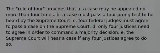 The "rule of four" provides that a. a case may be appealed no more than four times. b. a case must pass a four-prong test to be heard by the Supreme Court. c. four federal judges must agree to pass a case on the Supreme Court. d. only four justices need to agree in order to command a majority decision. e. the Supreme Court will hear a case if any four justices agree to do so.