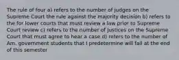 The rule of four a) refers to the number of judges on the Supreme Court the rule against the majority decision b) refers to the for lower courts that must review a law prior to Supreme Court review c) refers to the number of Justices on the Supreme Court that must agree to hear a case d) refers to the number of Am. government students that I predetermine will fail at the end of this semester