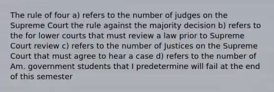 The rule of four a) refers to the number of judges on the Supreme Court the rule against the majority decision b) refers to the for lower courts that must review a law prior to Supreme Court review c) refers to the number of Justices on the Supreme Court that must agree to hear a case d) refers to the number of Am. government students that I predetermine will fail at the end of this semester