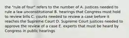 the "rule of four" refers to the number of A. justices needed to rule a law unconstitutional B. hearings that Congress must hold to review bills C. courts needed to review a case before it reaches the Supreme Court D. Supreme Court justices needed to approve the review of a case E. experts that must be heard by Congress in public hearings