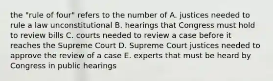 the "rule of four" refers to the number of A. justices needed to rule a law unconstitutional B. hearings that Congress must hold to review bills C. courts needed to review a case before it reaches the Supreme Court D. Supreme Court justices needed to approve the review of a case E. experts that must be heard by Congress in public hearings