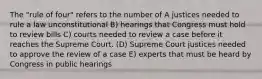 The "rule of four" refers to the number of A justices needed to rule a law unconstitutional B) hearings that Congress must hold to review bills C) courts needed to review a case before it reaches the Supreme Court. (D) Supreme Court justices needed to approve the review of a case E) experts that must be heard by Congress in public hearings