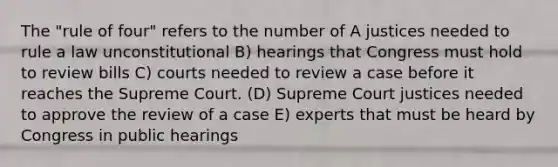 The "rule of four" refers to the number of A justices needed to rule a law unconstitutional B) hearings that Congress must hold to review bills C) courts needed to review a case before it reaches the Supreme Court. (D) Supreme Court justices needed to approve the review of a case E) experts that must be heard by Congress in public hearings