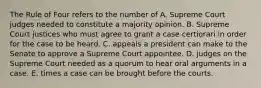 The Rule of Four refers to the number of A. Supreme Court judges needed to constitute a majority opinion. B. Supreme Court justices who must agree to grant a case certiorari in order for the case to be heard. C. appeals a president can make to the Senate to approve a Supreme Court appointee. D. judges on the Supreme Court needed as a quorum to hear oral arguments in a case. E. times a case can be brought before the courts.