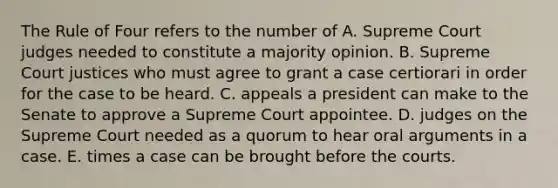 The Rule of Four refers to the number of A. Supreme Court judges needed to constitute a majority opinion. B. Supreme Court justices who must agree to grant a case certiorari in order for the case to be heard. C. appeals a president can make to the Senate to approve a Supreme Court appointee. D. judges on the Supreme Court needed as a quorum to hear oral arguments in a case. E. times a case can be brought before the courts.