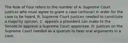 The Rule of Four refers to the number of A. Supreme Court justices who must agree to grant a case certiorari in order for the case to be heard. B. Supreme Court justices needed to constitute a majority opinion. C. appeals a president can make to the Senate to approve a Supreme Court appointee. D. justices on the Supreme Court needed as a quorum to hear oral arguments in a case.