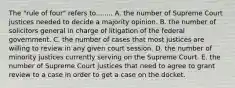 The "rule of four" refers to........ A. the number of Supreme Court justices needed to decide a majority opinion. B. the number of solicitors general in charge of litigation of the federal government. C. the number of cases that most justices are willing to review in any given court session. D. the number of minority justices currently serving on the Supreme Court. E. the number of Supreme Court justices that need to agree to grant review to a case in order to get a case on the docket.