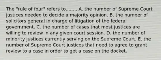 The "rule of four" refers to........ A. the number of Supreme Court justices needed to decide a majority opinion. B. the number of solicitors general in charge of litigation of the federal government. C. the number of cases that most justices are willing to review in any given court session. D. the number of minority justices currently serving on the Supreme Court. E. the number of Supreme Court justices that need to agree to grant review to a case in order to get a case on the docket.