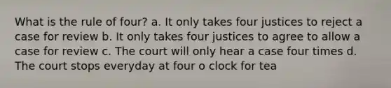 What is the rule of four? a. It only takes four justices to reject a case for review b. It only takes four justices to agree to allow a case for review c. The court will only hear a case four times d. The court stops everyday at four o clock for tea