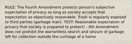 RULE: The Fourth Amendment protects person's subjective expectation of privacy as long as society accepts that expectation as objectively reasonable. Trash is regularly exposed to third parties (garbage man). TEST: Reasonable expectation of privacy that society is prepared to protect! - 4th Amendment does not prohibit the warrantless search and seizure of garbage left for collection outside the curtilage of a home