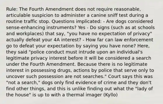 Rule: The Fourth Amendment does not require reasonable, articulable suspicion to administer a canine sniff test during a routine traffic stop. Questions implicated: - Are dogs considered sense-enhancing instruments? Yes - Do signs (such as at schools and workplaces) that say, "you have no expectation of privacy" actually defeat your 4A interest? - How far can law enforcement go to defeat your expectation by saying you have none? Here, they said "police conduct must intrude upon an individual's legitimate privacy interest before it will be considered a search under the Fourth Amendment. Because there is no legitimate interest in possessing drugs, actions by police that serve only to uncover such possession are not searches." Court says this was "not a search," dogs only find evidence of crime and they don't find other things, and this is unlike finding out what the "lady of the house" is up to with a thermal imager (Kyllo)