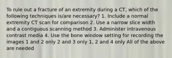 To rule out a fracture of an extremity during a CT, which of the following techniques is/are necessary? 1. Include a normal extremity CT scan for comparison 2. Use a narrow slice width and a contiguous scanning method 3. Administer intravenous contrast media 4. Use the bone window setting for recording the images 1 and 2 only 2 and 3 only 1, 2 and 4 only All of the above are needed