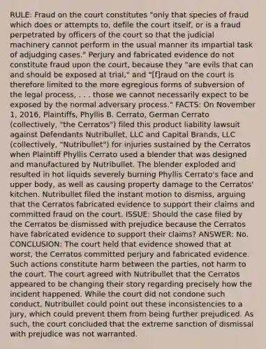 RULE: Fraud on the court constitutes "only that species of fraud which does or attempts to, defile the court itself, or is a fraud perpetrated by officers of the court so that the judicial machinery cannot perform in the usual manner its impartial task of adjudging cases." Perjury and fabricated evidence do not constitute fraud upon the court, because they "are evils that can and should be exposed at trial," and "[f]raud on the court is therefore limited to the more egregious forms of subversion of the legal process, . . . those we cannot necessarily expect to be exposed by the normal adversary process." FACTS: On November 1, 2016, Plaintiffs, Phyllis B. Cerrato, German Cerrato (collectively, "the Cerratos") filed this product liability lawsuit against Defendants Nutribullet, LLC and Capital Brands, LLC (collectively, "Nutribullet") for injuries sustained by the Cerratos when Plaintiff Phyllis Cerrato used a blender that was designed and manufactured by Nutribullet. The blender exploded and resulted in hot liquids severely burning Phyllis Cerrato's face and upper body, as well as causing property damage to the Cerratos' kitchen. Nutribullet filed the instant motion to dismiss, arguing that the Cerratos fabricated evidence to support their claims and committed fraud on the court. ISSUE: Should the case filed by the Cerratos be dismissed with prejudice because the Cerratos have fabricated evidence to support their claims? ANSWER: No. CONCLUSION: The court held that evidence showed that at worst, the Cerratos committed perjury and fabricated evidence. Such actions constitute harm between the parties, not harm to the court. The court agreed with Nutribullet that the Cerratos appeared to be changing their story regarding precisely how the incident happened. While the court did not condone such conduct, Nutribullet could point out these inconsistencies to a jury, which could prevent them from being further prejudiced. As such, the court concluded that the extreme sanction of dismissal with prejudice was not warranted.