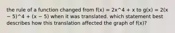 the rule of a function changed from f(x) = 2x^4 + x to g(x) = 2(x − 5)^4 + (x − 5) when it was translated. which statement best describes how this translation affected the graph of f(x)?