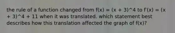 the rule of a function changed from f(x) = (x + 3)^4 to f′(x) = (x + 3)^4 + 11 when it was translated. which statement best describes how this translation affected the graph of f(x)?