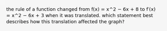 the rule of a function changed from f(x) = x^2 − 6x + 8 to f′(x) = x^2 − 6x + 3 when it was translated. which statement best describes how this translation affected the graph?