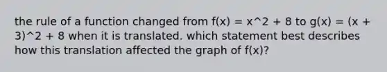 the rule of a function changed from f(x) = x^2 + 8 to g(x) = (x + 3)^2 + 8 when it is translated. which statement best describes how this translation affected the graph of f(x)?