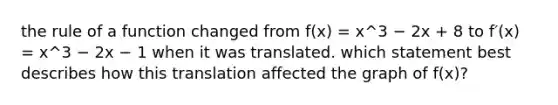 the rule of a function changed from f(x) = x^3 − 2x + 8 to f′(x) = x^3 − 2x − 1 when it was translated. which statement best describes how this translation affected the graph of f(x)?