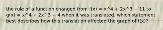 the rule of a function changed from f(x) = x^4 + 2x^3 − 11 to g(x) = x^4 + 2x^3 + 4 when it was translated. which statement best describes how this translation affected the graph of f(x)?