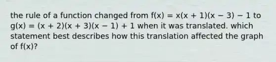 the rule of a function changed from f(x) = x(x + 1)(x − 3) − 1 to g(x) = (x + 2)(x + 3)(x − 1) + 1 when it was translated. which statement best describes how this translation affected the graph of f(x)?