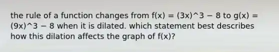 the rule of a function changes from f(x) = (3x)^3 − 8 to g(x) = (9x)^3 − 8 when it is dilated. which statement best describes how this dilation affects the graph of f(x)?