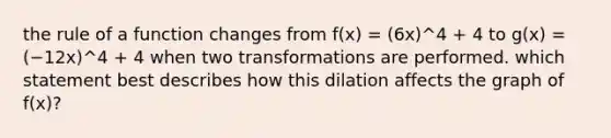 the rule of a function changes from f(x) = (6x)^4 + 4 to g(x) = (−12x)^4 + 4 when two transformations are performed. which statement best describes how this dilation affects the graph of f(x)?