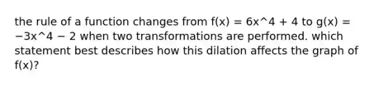 the rule of a function changes from f(x) = 6x^4 + 4 to g(x) = −3x^4 − 2 when two transformations are performed. which statement best describes how this dilation affects the graph of f(x)?