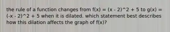 the rule of a function changes from f(x) = (x - 2)^2 + 5 to g(x) = (-x - 2)^2 + 5 when it is dilated. which statement best describes how this dilation affects the graph of f(x)?