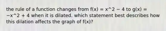 the rule of a function changes from f(x) = x^2 − 4 to g(x) = −x^2 + 4 when it is dilated. which statement best describes how this dilation affects the graph of f(x)?