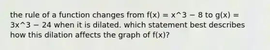 the rule of a function changes from f(x) = x^3 − 8 to g(x) = 3x^3 − 24 when it is dilated. which statement best describes how this dilation affects the graph of f(x)?