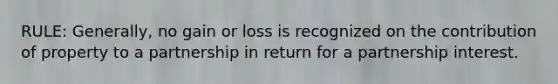 RULE: Generally, no gain or loss is recognized on the contribution of property to a partnership in return for a partnership interest.