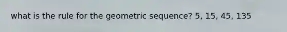 what is the rule for the geometric sequence? 5, 15, 45, 135