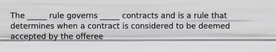 The _____ rule governs _____ contracts and is a rule that determines when a contract is considered to be deemed accepted by the offeree