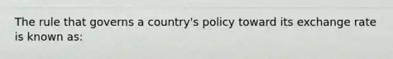 The rule that governs a country's policy toward its exchange rate is known as: