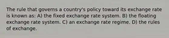 The rule that governs a country's policy toward its exchange rate is known as: A) the fixed exchange rate system. B) the floating exchange rate system. C) an exchange rate regime. D) the rules of exchange.