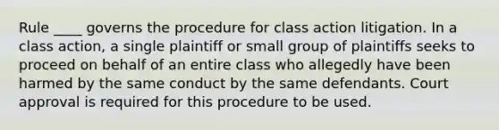 Rule ____ governs the procedure for class action litigation. In a class action, a single plaintiff or small group of plaintiffs seeks to proceed on behalf of an entire class who allegedly have been harmed by the same conduct by the same defendants. Court approval is required for this procedure to be used.