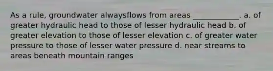 As a rule, groundwater alwaysflows from areas ____________. a. of greater hydraulic head to those of lesser hydraulic head b. of greater elevation to those of lesser elevation c. of greater water pressure to those of lesser water pressure d. near streams to areas beneath mountain ranges