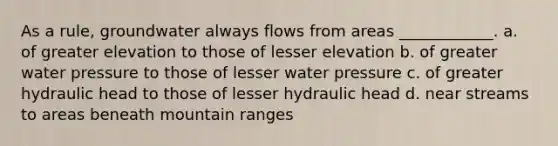 As a rule, groundwater always flows from areas ____________. a. of greater elevation to those of lesser elevation b. of greater water pressure to those of lesser water pressure c. of greater hydraulic head to those of lesser hydraulic head d. near streams to areas beneath mountain ranges