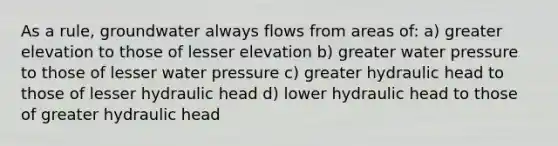 As a rule, groundwater always flows from areas of: a) greater elevation to those of lesser elevation b) greater water pressure to those of lesser water pressure c) greater hydraulic head to those of lesser hydraulic head d) lower hydraulic head to those of greater hydraulic head